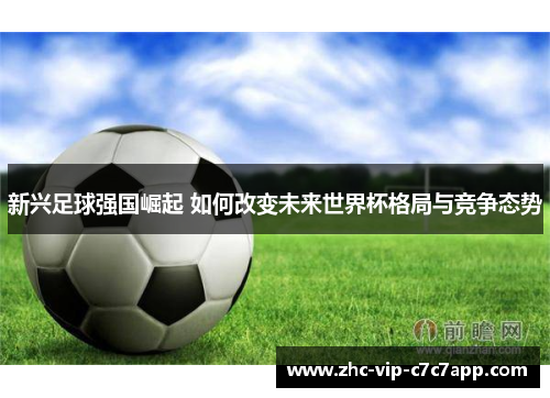新兴足球强国崛起 如何改变未来世界杯格局与竞争态势 新兴足球强国崛起 如何改变未来世界杯格局与竞争态势