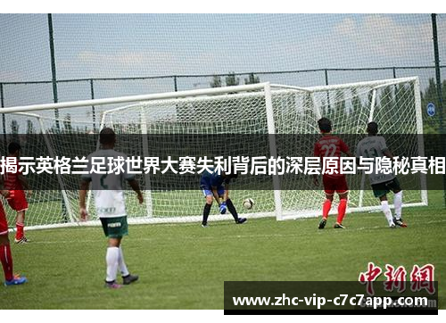 揭示英格兰足球世界大赛失利背后的深层原因与隐秘真相 揭示英格兰足球世界大赛失利背后的深层原因与隐秘真相