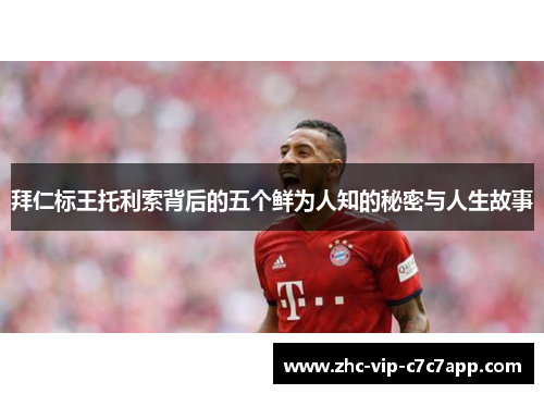 拜仁标王托利索背后的五个鲜为人知的秘密与人生故事