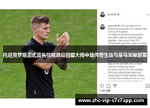 托尼克罗斯正式宣告挂靴退役回望大师中场传奇生涯与皇马荣耀谢幕